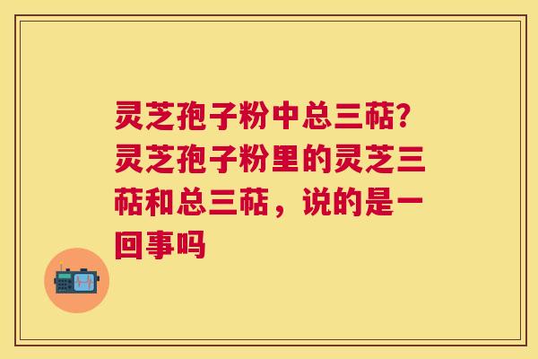灵芝孢子粉中总三萜？灵芝孢子粉里的灵芝三萜和总三萜，说的是一回事吗