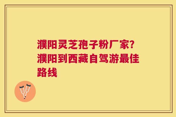 濮阳灵芝孢子粉厂家?濮阳到西藏自驾游佳路线 濮阳灵芝孢子粉厂家?濮阳到西藏自驾游佳路线