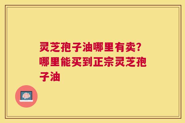 灵芝孢子油哪里有卖?哪里能买到正宗灵芝孢子油 灵芝孢子油哪里有卖?哪里能买到正宗灵芝孢子油