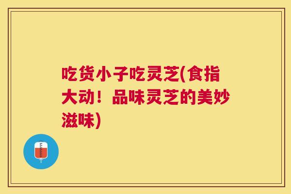 吃货小子吃灵芝(食指大动!品味灵芝的美妙滋味) 吃货小子吃灵芝(食指大动!品味灵芝的美妙滋味)