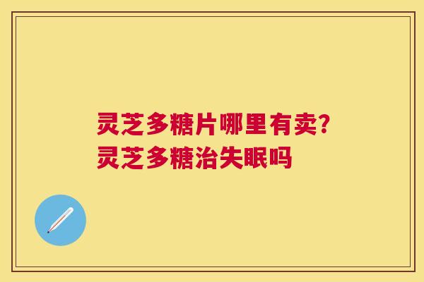 灵芝多糖片哪里有卖?灵芝多糖吗 灵芝多糖片哪里有卖?灵芝多糖吗