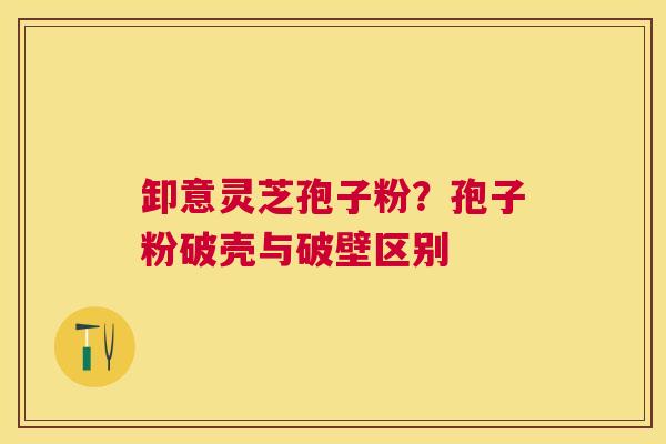 卸意灵芝孢子粉?孢子粉破壳与破壁区别 卸意灵芝孢子粉?孢子粉破壳与破壁区别