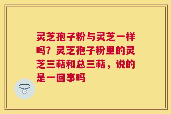 灵芝孢子粉与灵芝一样吗?灵芝孢子粉里的灵芝三萜和总三萜,说的是一回事吗 灵芝孢子粉与灵芝一样吗?灵芝孢子粉里的灵芝三萜和总三萜,说的是一回事吗