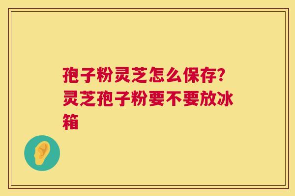 孢子粉灵芝怎么保存?灵芝孢子粉要不要放冰箱 孢子粉灵芝怎么保存?灵芝孢子粉要不要放冰箱