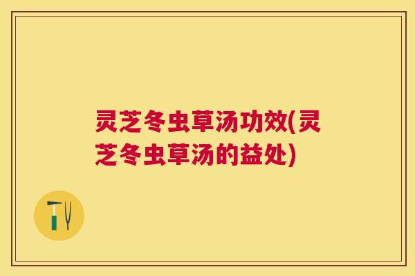灵芝冬虫草汤功效(灵芝冬虫草汤的益处) 灵芝冬虫草汤功效(灵芝冬虫草汤的益处)