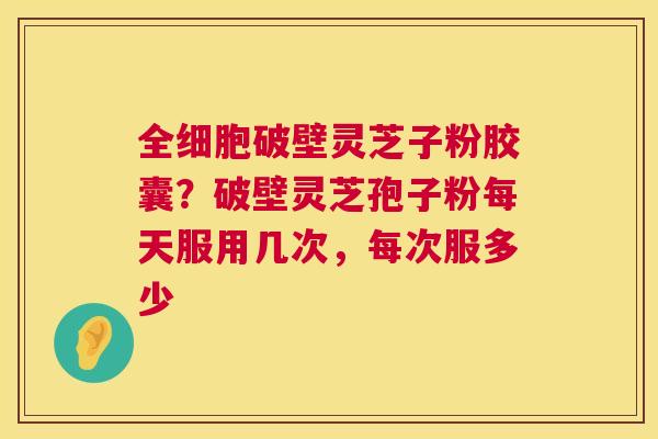 全细胞破壁灵芝子粉胶囊?破壁灵芝孢子粉每天服用几次,每次服多少 全细胞破壁灵芝子粉胶囊?破壁灵芝孢子粉每天服用几次,每次服多少