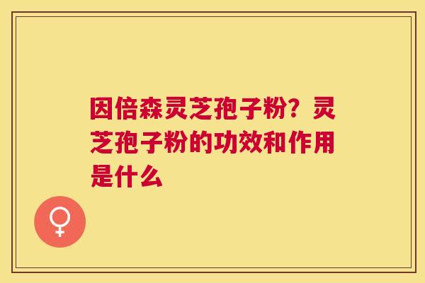 因倍森灵芝孢子粉？灵芝孢子粉的功效和作用是什么