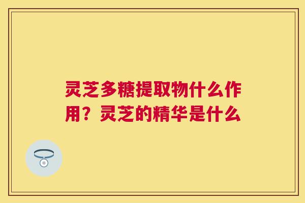 灵芝多糖提取物什么作用？灵芝的精华是什么