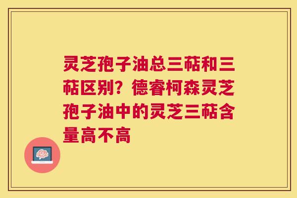 灵芝孢子油总三萜和三萜区别?德睿柯森灵芝孢子油中的灵芝三萜含量高不高 灵芝孢子油总三萜和三萜区别?德睿柯森灵芝孢子油中的灵芝三萜含量高不高