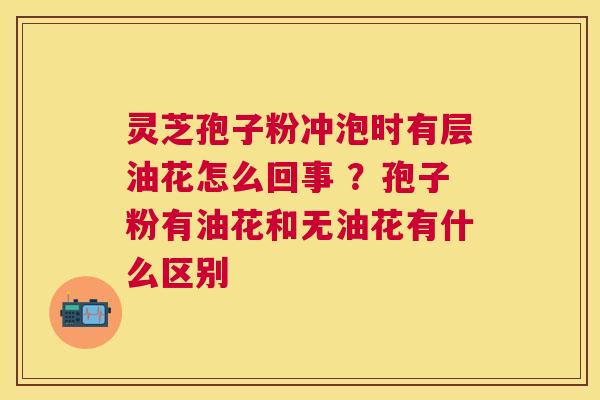 灵芝孢子粉冲泡时有层油花怎么回事 ?孢子粉有油花和无油花有什么区别 灵芝孢子粉冲泡时有层油花怎么回事 ?孢子粉有油花和无油花有什么区别