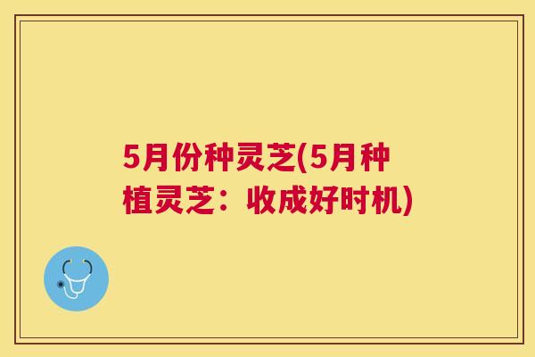 5月份种灵芝(5月种植灵芝：收成好时机)