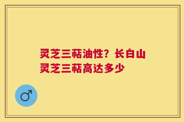 灵芝三萜油性?长白山灵芝三萜高达多少 灵芝三萜油性?长白山灵芝三萜高达多少