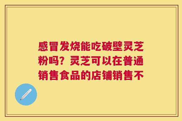 发烧能吃破壁灵芝粉吗?灵芝可以在普通销售食品的店铺销售不 发烧能吃破壁灵芝粉吗?灵芝可以在普通销售食品的店铺销售不