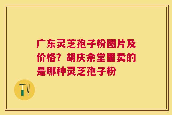 广东灵芝孢子粉图片及价格?胡庆余堂里卖的是哪种灵芝孢子粉 广东灵芝孢子粉图片及价格?胡庆余堂里卖的是哪种灵芝孢子粉