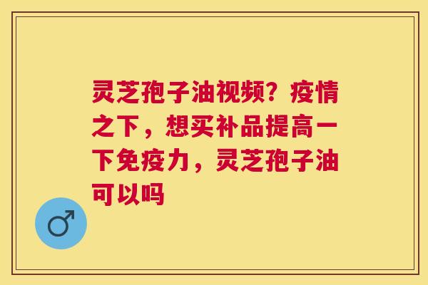 灵芝孢子油视频?疫情之下,想买补品提高一下免疫力,灵芝孢子油可以吗 灵芝孢子油视频?疫情之下,想买补品提高一下免疫力,灵芝孢子油可以吗