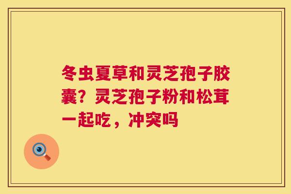 冬虫夏草和灵芝孢子胶囊?灵芝孢子粉和松茸一起吃,冲突吗 冬虫夏草和灵芝孢子胶囊?灵芝孢子粉和松茸一起吃,冲突吗