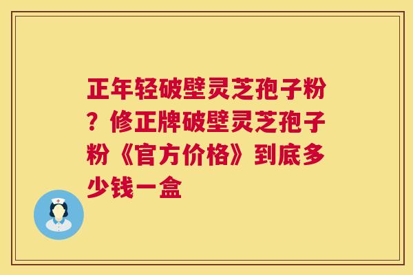 正年轻破壁灵芝孢子粉?修正牌破壁灵芝孢子粉《官方价格》到底多少钱一盒 正年轻破壁灵芝孢子粉?修正牌破壁灵芝孢子粉《官方价格》到底多少钱一盒