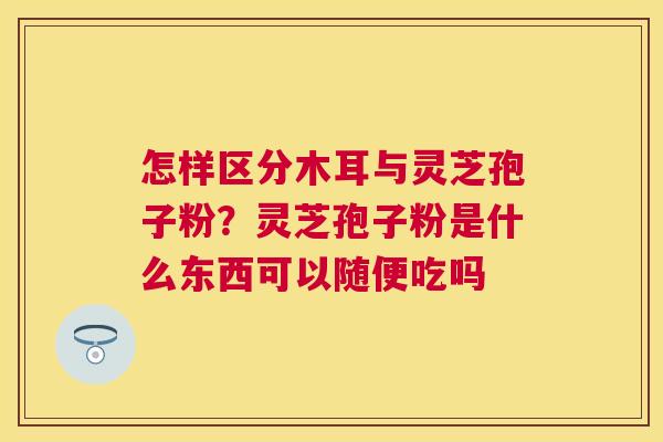 怎样区分木耳与灵芝孢子粉?灵芝孢子粉是什么东西可以随便吃吗 怎样区分木耳与灵芝孢子粉?灵芝孢子粉是什么东西可以随便吃吗