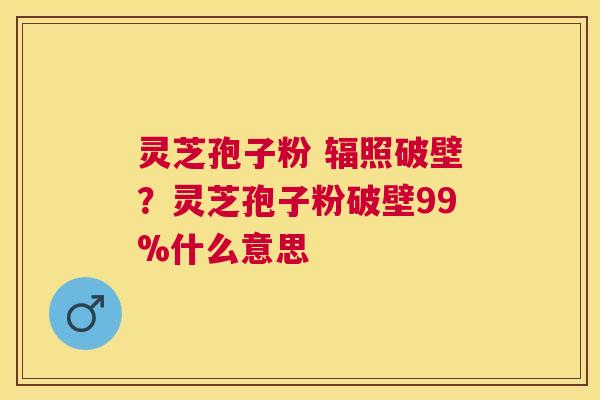 灵芝孢子粉 辐照破壁?灵芝孢子粉破壁99%什么意思 灵芝孢子粉 辐照破壁?灵芝孢子粉破壁99%什么意思