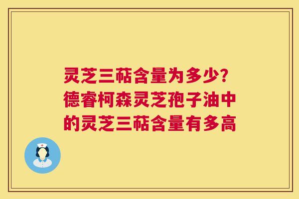灵芝三萜含量为多少?德睿柯森灵芝孢子油中的灵芝三萜含量有多高 灵芝三萜含量为多少?德睿柯森灵芝孢子油中的灵芝三萜含量有多高