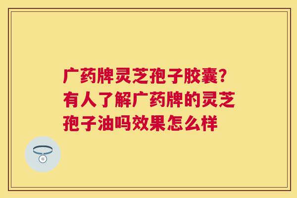 广药牌灵芝孢子胶囊?有人了解广药牌的灵芝孢子油吗效果怎么样 广药牌灵芝孢子胶囊?有人了解广药牌的灵芝孢子油吗效果怎么样