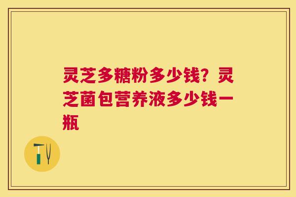 灵芝多糖粉多少钱?灵芝菌包营养液多少钱一瓶 灵芝多糖粉多少钱?灵芝菌包营养液多少钱一瓶