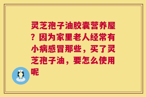 灵芝孢子油胶囊营养屋？因为家里老人经常有小那些，买了灵芝孢子油，要怎么使用呢