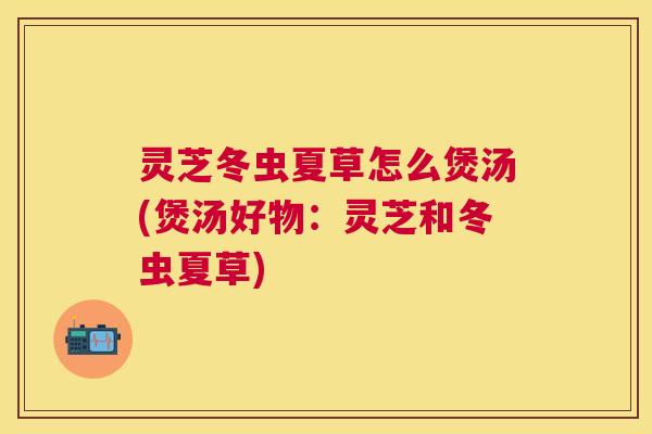 灵芝冬虫夏草怎么煲汤(煲汤好物：灵芝和冬虫夏草)