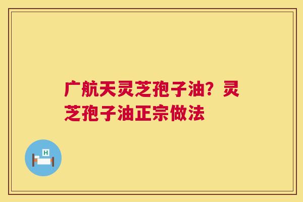广航天灵芝孢子油？灵芝孢子油正宗做法