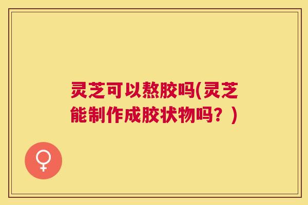灵芝可以熬胶吗(灵芝能制作成胶状物吗?) 灵芝可以熬胶吗(灵芝能制作成胶状物吗?)