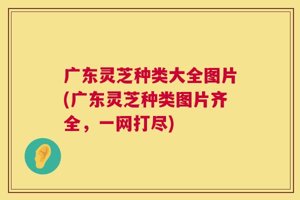 广东灵芝种类大全图片(广东灵芝种类图片齐全，一网打尽)