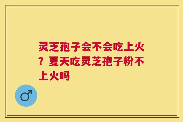 灵芝孢子会不会吃上火？夏天吃灵芝孢子粉不上火吗