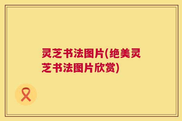 灵芝书法图片(绝美灵芝书法图片欣赏)