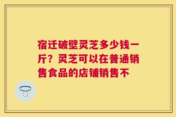 宿迁破壁灵芝多少钱一斤？灵芝可以在普通销售食品的店铺销售不