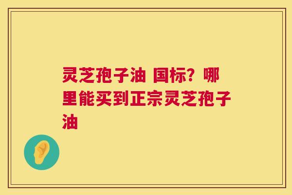 灵芝孢子油 国标？哪里能买到正宗灵芝孢子油