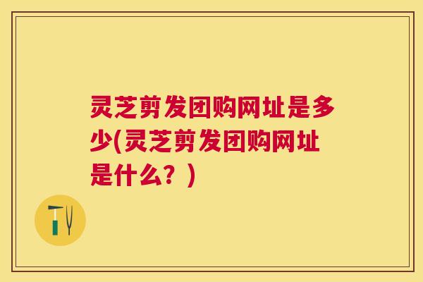 灵芝剪发团购网址是多少(灵芝剪发团购网址是什么?) 灵芝剪发团购网址是多少(灵芝剪发团购网址是什么?)