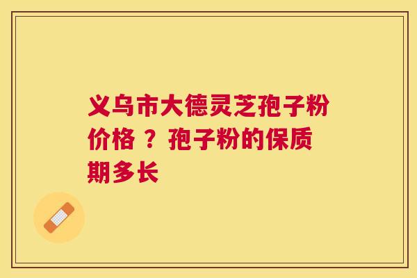 义乌市大德灵芝孢子粉价格 ？孢子粉的保质期多长
