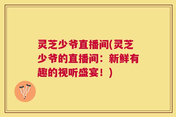 灵芝少爷直播间(灵芝少爷的直播间:新鲜有趣的视听盛宴!) 灵芝少爷直播间(灵芝少爷的直播间:新鲜有趣的视听盛宴!)