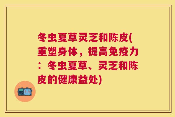 冬虫夏草灵芝和陈皮(重塑身体,提高免疫力:冬虫夏草、灵芝和陈皮的健康益处) 冬虫夏草灵芝和陈皮(重塑身体,提高免疫力:冬虫夏草、灵芝和陈皮的健康益处)