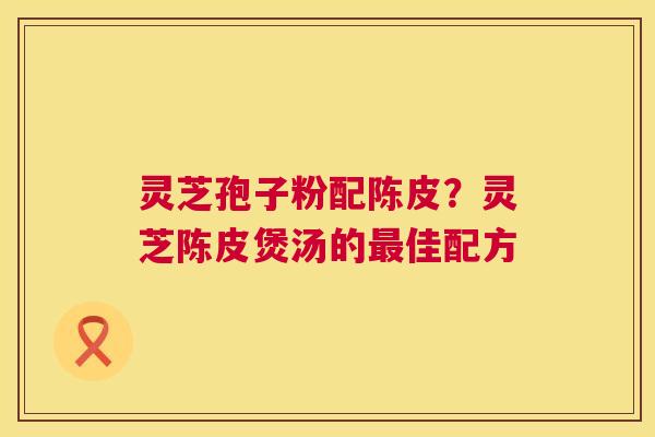 灵芝孢子粉配陈皮？灵芝陈皮煲汤的佳配方