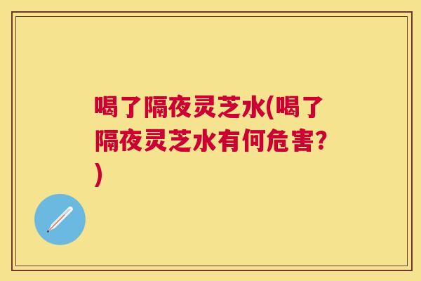 喝了隔夜灵芝水(喝了隔夜灵芝水有何危害？)