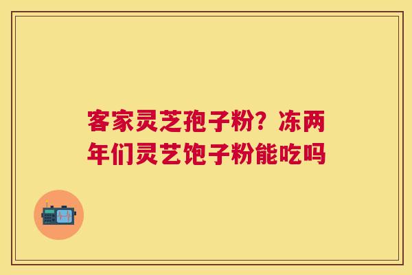 客家灵芝孢子粉?冻两年们灵艺饱子粉能吃吗 客家灵芝孢子粉?冻两年们灵艺饱子粉能吃吗