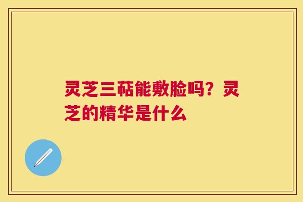 灵芝三萜能敷脸吗？灵芝的精华是什么