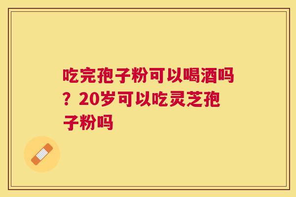 吃完孢子粉可以喝酒吗?20岁可以吃灵芝孢子粉吗 吃完孢子粉可以喝酒吗?20岁可以吃灵芝孢子粉吗