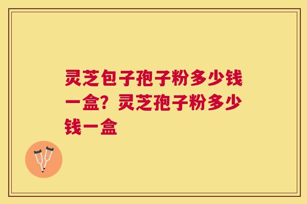 灵芝包子孢子粉多少钱一盒?灵芝孢子粉多少钱一盒 灵芝包子孢子粉多少钱一盒?灵芝孢子粉多少钱一盒