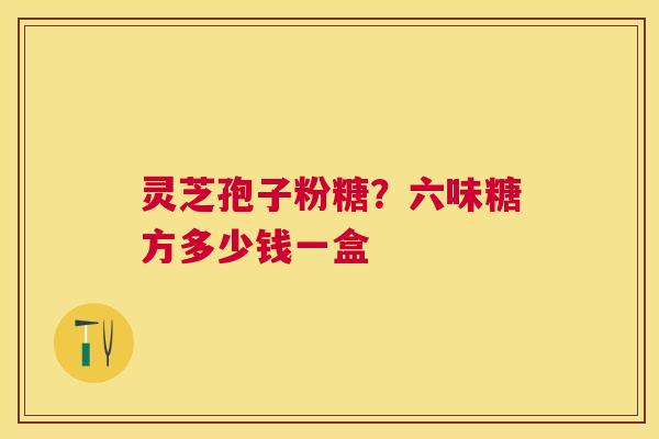 灵芝孢子粉糖?六味糖方多少钱一盒 灵芝孢子粉糖?六味糖方多少钱一盒