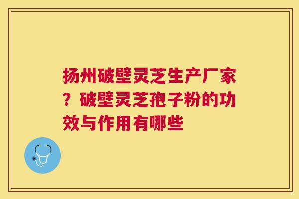 扬州破壁灵芝生产厂家？破壁灵芝孢子粉的功效与作用有哪些