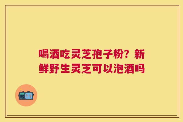 喝酒吃灵芝孢子粉？新鲜野生灵芝可以泡酒吗