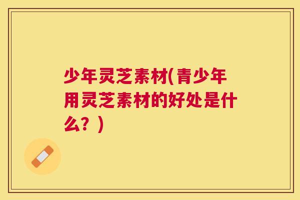 少年灵芝素材(青少年用灵芝素材的好处是什么？)