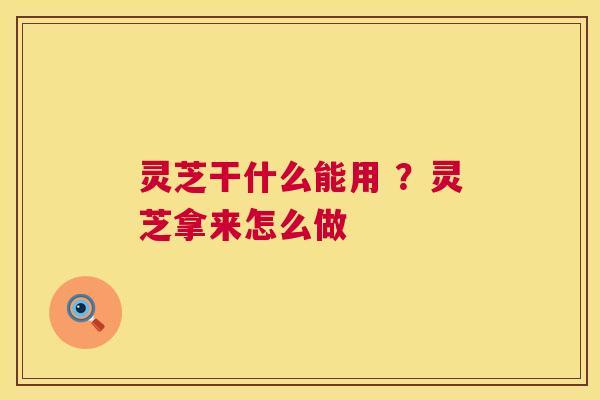灵芝干什么能用 ?灵芝拿来怎么做 灵芝干什么能用 ?灵芝拿来怎么做